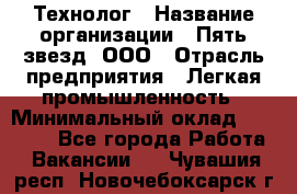 Технолог › Название организации ­ Пять звезд, ООО › Отрасль предприятия ­ Легкая промышленность › Минимальный оклад ­ 30 000 - Все города Работа » Вакансии   . Чувашия респ.,Новочебоксарск г.